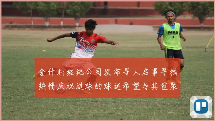 舍什科经纪公司发布寻人启事寻找热情庆祝进球的球迷希望与其重聚