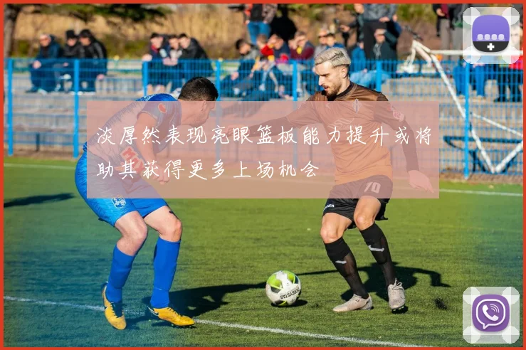 淡厚然表现亮眼篮板能力提升或将助其获得更多上场机会