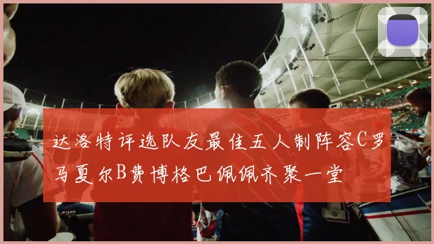 达洛特评选队友最佳五人制阵容C罗马夏尔B费博格巴佩佩齐聚一堂