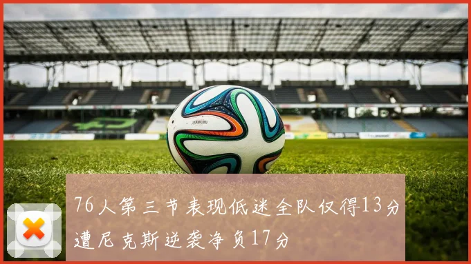 76人第三节表现低迷全队仅得13分遭尼克斯逆袭净负17分