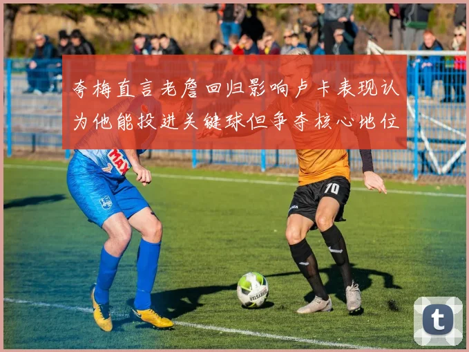 夸梅直言老詹回归影响卢卡表现认为他能投进关键球但争夺核心地位成阻碍
