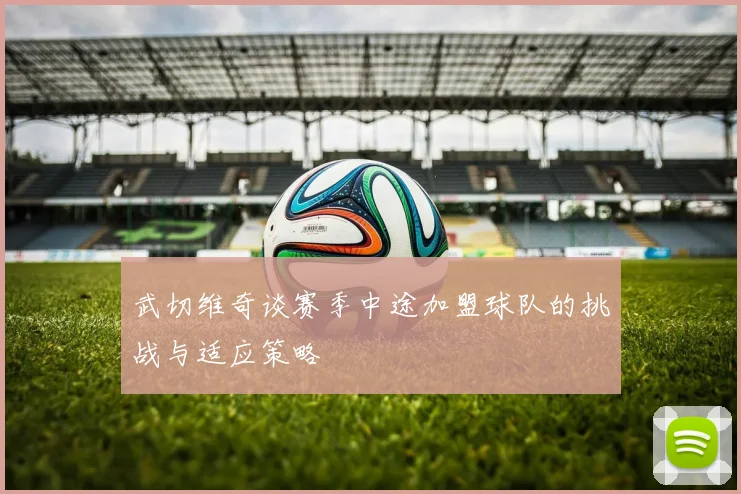 武切维奇谈赛季中途加盟球队的挑战与适应策略