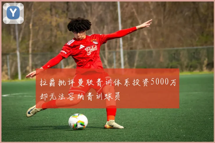 拉爵批评曼联青训体系投资5000万却无法容纳青训球员