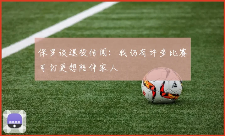 保罗谈退役传闻：我仍有许多比赛可打更想陪伴家人
