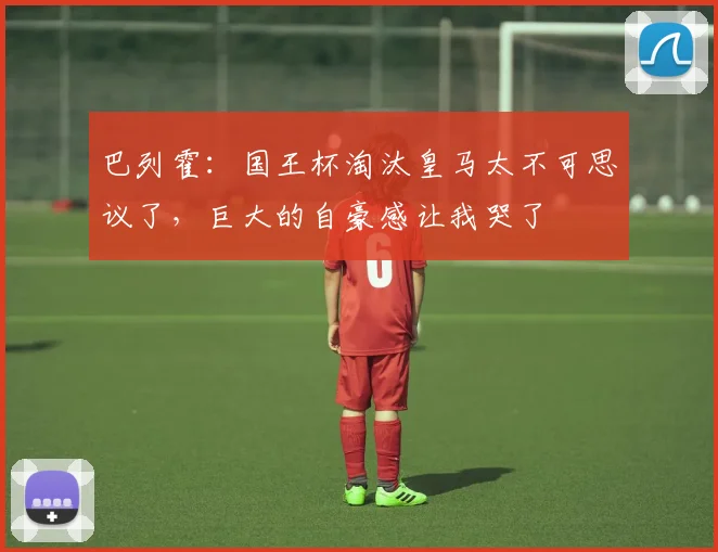 巴列霍：国王杯淘汰皇马太不可思议了，巨大的自豪感让我哭了