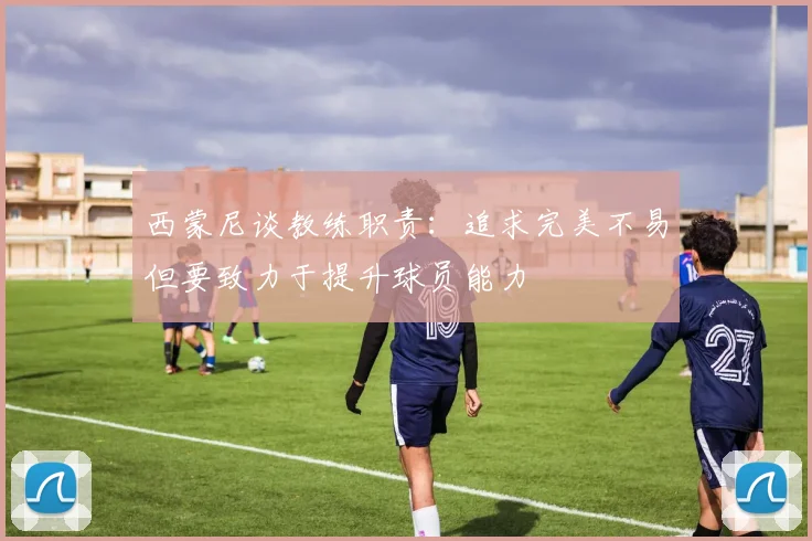 西蒙尼谈教练职责：追求完美不易但要致力于提升球员能力