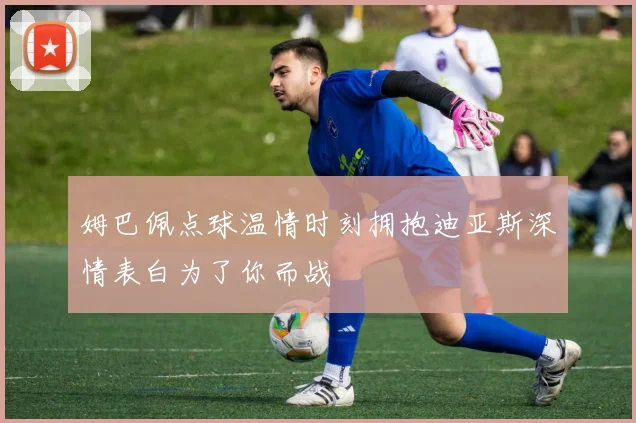 姆巴佩点球温情时刻拥抱迪亚斯深情表白为了你而战