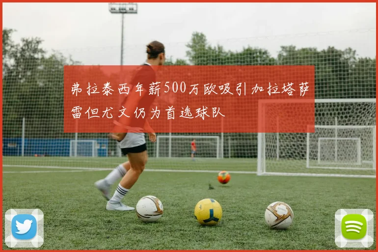 弗拉泰西年薪500万欧吸引加拉塔萨雷但尤文仍为首选球队
