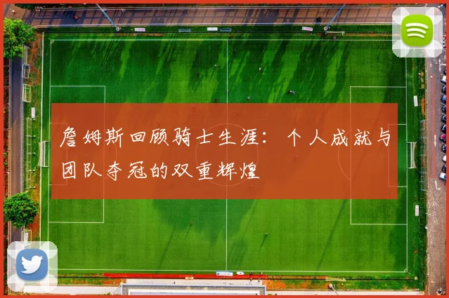 詹姆斯回顾骑士生涯：个人成就与团队夺冠的双重辉煌