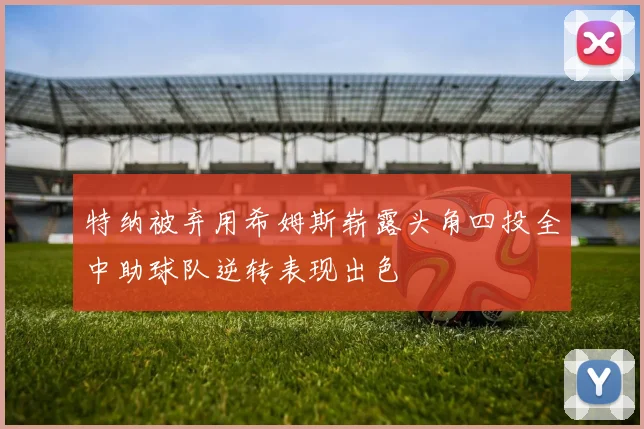 特纳被弃用希姆斯崭露头角四投全中助球队逆转表现出色
