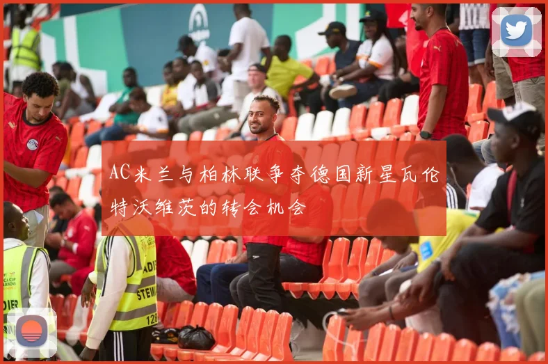 AC米兰与柏林联争夺德国新星瓦伦特沃维茨的转会机会