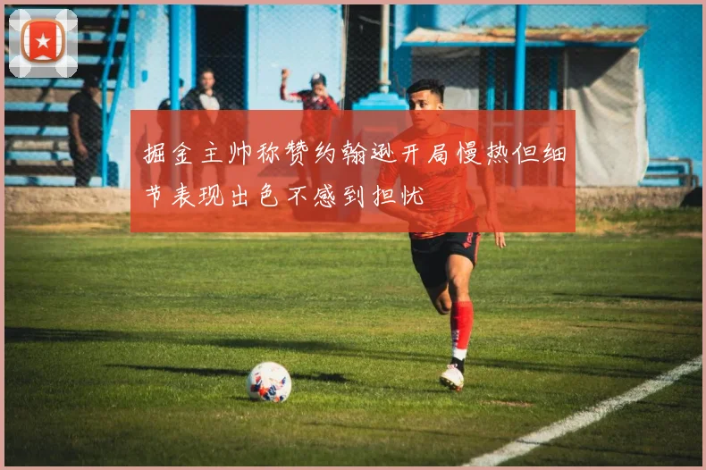 掘金主帅称赞约翰逊开局慢热但细节表现出色不感到担忧