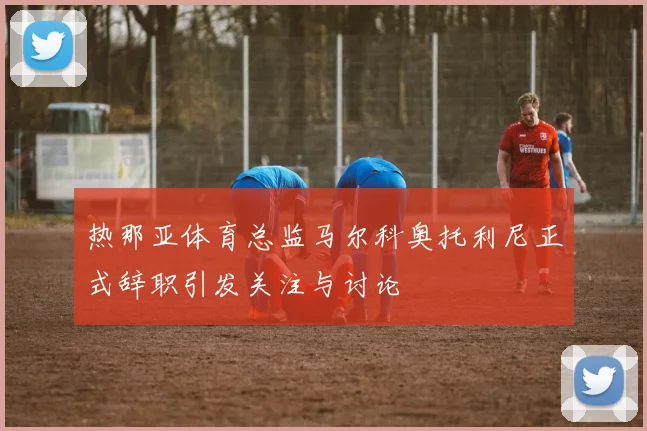 热那亚体育总监马尔科奥托利尼正式辞职引发关注与讨论
